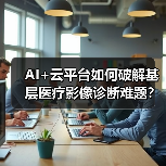 AI+云平台如何破解基层医疗影像诊断难题? AI+云平台如何破解基层医疗影像诊断难题?